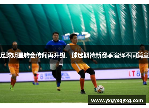 足球明星转会传闻再升级，球迷期待新赛季演绎不同篇章
